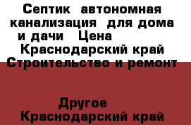 Септик (автономная канализация) для дома и дачи › Цена ­ 25 000 - Краснодарский край Строительство и ремонт » Другое   . Краснодарский край